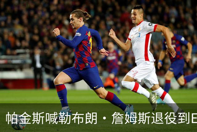 帕金斯喊勒布朗·詹姆斯退役到ESPN当评论员：薪水超过老将底薪